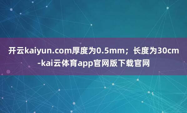 开云kaiyun.com厚度为0.5mm；长度为30cm-kai云体育app官网版下载官网