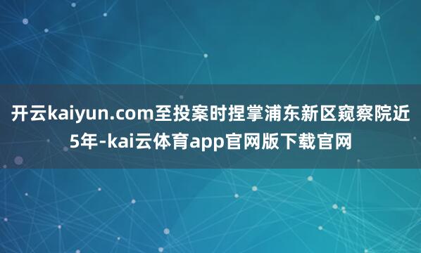 开云kaiyun.com至投案时捏掌浦东新区窥察院近5年-kai云体育app官网版下载官网