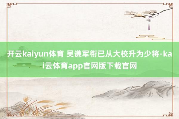 开云kaiyun体育 吴谦军衔已从大校升为少将-kai云体育app官网版下载官网