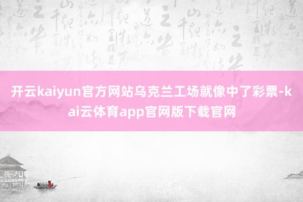 开云kaiyun官方网站乌克兰工场就像中了彩票-kai云体育app官网版下载官网