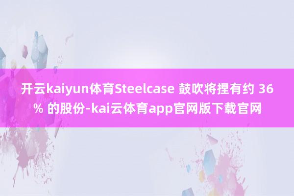 开云kaiyun体育Steelcase 鼓吹将捏有约 36% 的股份-kai云体育app官网版下载官网