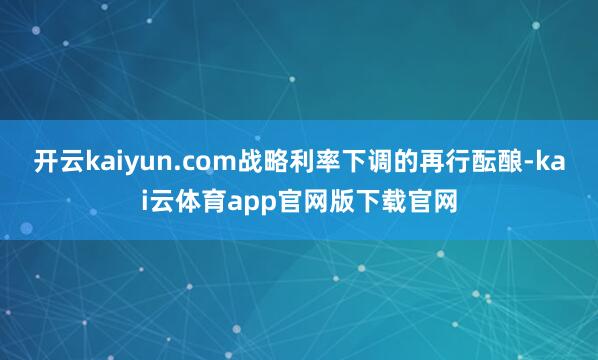 开云kaiyun.com战略利率下调的再行酝酿-kai云体育app官网版下载官网