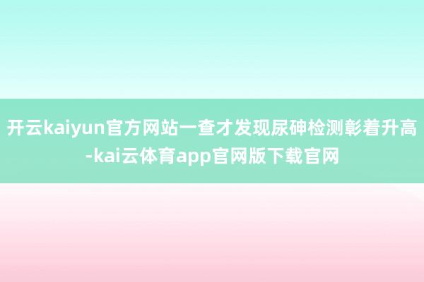开云kaiyun官方网站一查才发现尿砷检测彰着升高-kai云体育app官网版下载官网