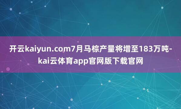 开云kaiyun.com7月马棕产量将增至183万吨-kai云体育app官网版下载官网