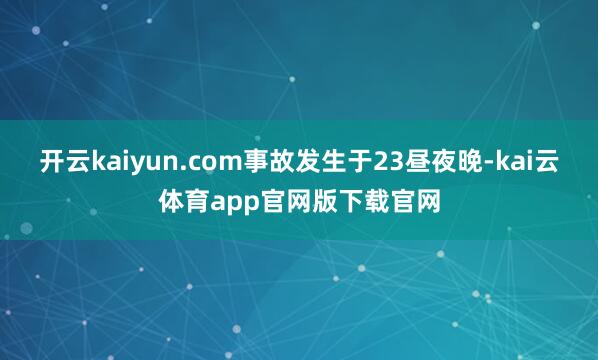 开云kaiyun.com事故发生于23昼夜晚-kai云体育app官网版下载官网