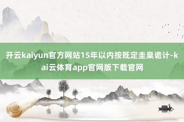 开云kaiyun官方网站15年以内按既定圭臬诡计-kai云体育app官网版下载官网