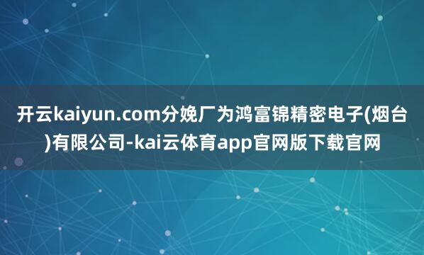 开云kaiyun.com分娩厂为鸿富锦精密电子(烟台)有限公司-kai云体育app官网版下载官网