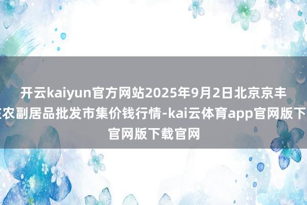 开云kaiyun官方网站2025年9月2日北京京丰岳各庄农副居品批发市集价钱行情-kai云体育app官网版下载官网