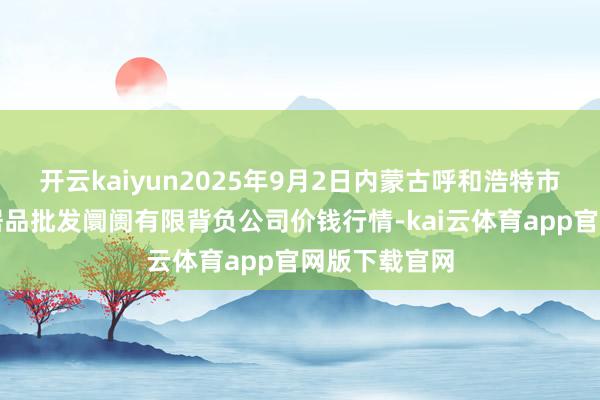 开云kaiyun2025年9月2日内蒙古呼和浩特市东瓦窑农副居品批发阛阓有限背负公司价钱行情-kai云体育app官网版下载官网