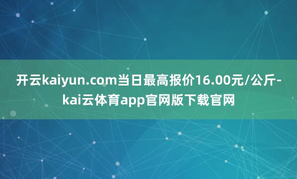 开云kaiyun.com当日最高报价16.00元/公斤-kai云体育app官网版下载官网