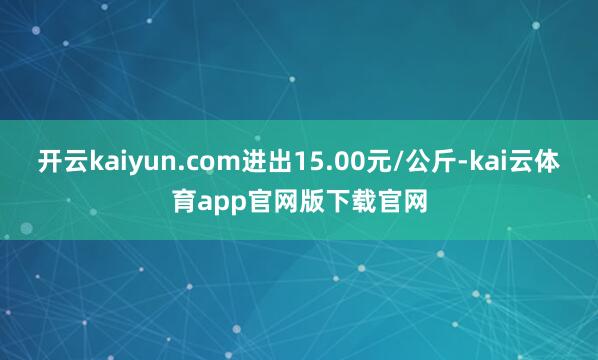开云kaiyun.com进出15.00元/公斤-kai云体育app官网版下载官网