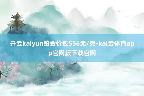开云kaiyun铂金价钱556元/克-kai云体育app官网版下载官网