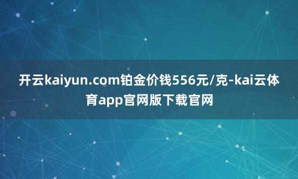 开云kaiyun.com铂金价钱556元/克-kai云体育app官网版下载官网