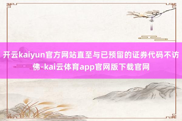 开云kaiyun官方网站直至与已预留的证券代码不访佛-kai云体育app官网版下载官网