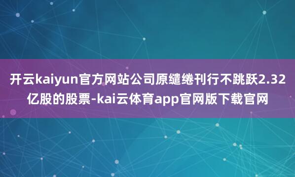开云kaiyun官方网站公司原缱绻刊行不跳跃2.32亿股的股票-kai云体育app官网版下载官网