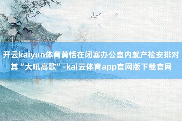 开云kaiyun体育黄恬在闭塞办公室内就产检安排对其“大吼高歌”-kai云体育app官网版下载官网