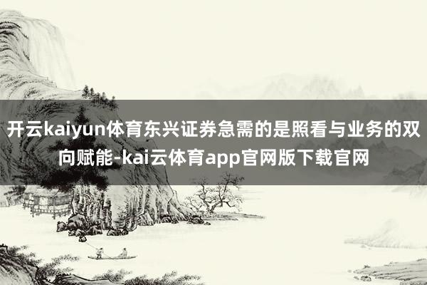 开云kaiyun体育东兴证券急需的是照看与业务的双向赋能-kai云体育app官网版下载官网