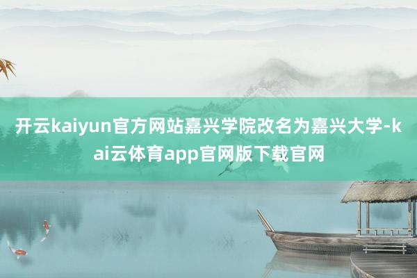 开云kaiyun官方网站嘉兴学院改名为嘉兴大学-kai云体育app官网版下载官网