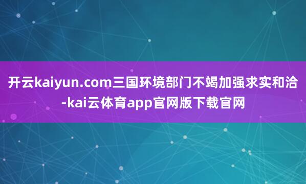 开云kaiyun.com三国环境部门不竭加强求实和洽-kai云体育app官网版下载官网