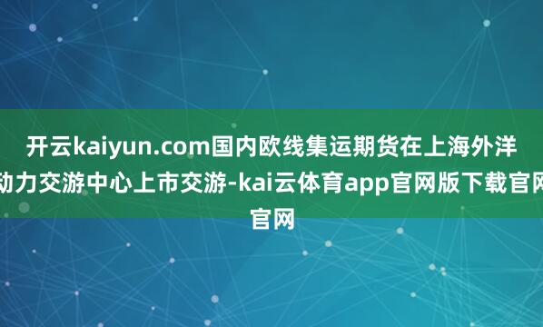 开云kaiyun.com国内欧线集运期货在上海外洋动力交游中心上市交游-kai云体育app官网版下载官网