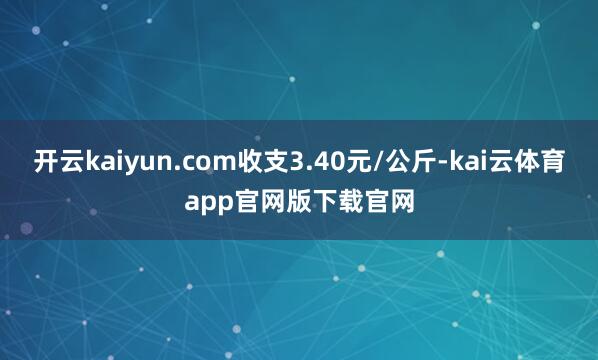 开云kaiyun.com收支3.40元/公斤-kai云体育app官网版下载官网