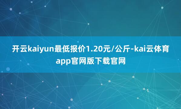 开云kaiyun最低报价1.20元/公斤-kai云体育app官网版下载官网