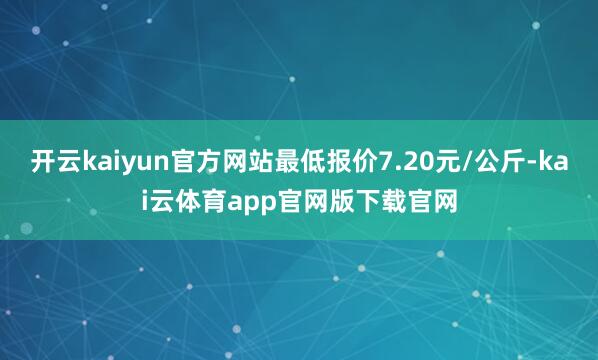 开云kaiyun官方网站最低报价7.20元/公斤-kai云体育app官网版下载官网