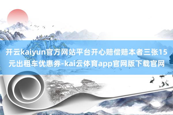 开云kaiyun官方网站平台开心赔偿赔本者三张15元出租车优惠券-kai云体育app官网版下载官网