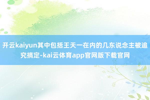 开云kaiyun其中包括王天一在内的几东说念主被追究搞定-kai云体育app官网版下载官网