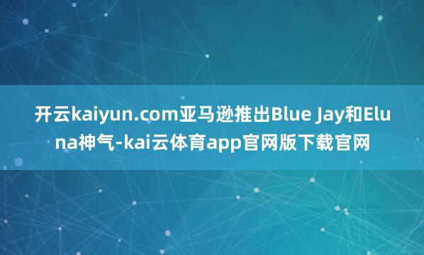 开云kaiyun.com亚马逊推出Blue Jay和Eluna神气-kai云体育app官网版下载官网