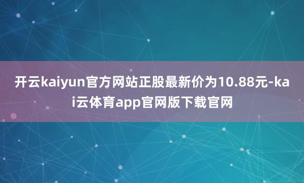 开云kaiyun官方网站正股最新价为10.88元-kai云体育app官网版下载官网