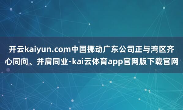 开云kaiyun.com中国挪动广东公司正与湾区齐心同向、并肩同业-kai云体育app官网版下载官网