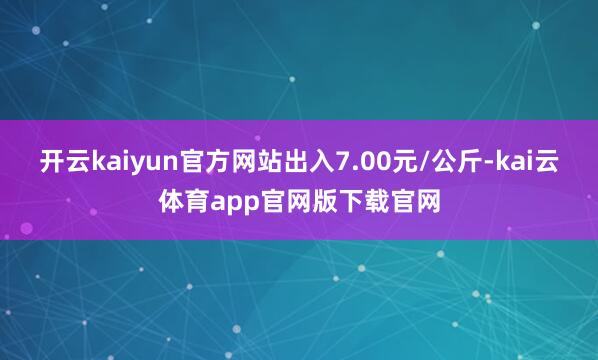 开云kaiyun官方网站出入7.00元/公斤-kai云体育app官网版下载官网