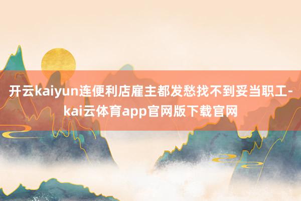 开云kaiyun连便利店雇主都发愁找不到妥当职工-kai云体育app官网版下载官网