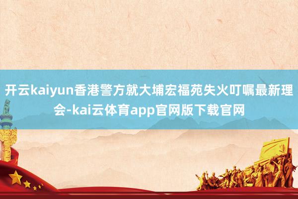 开云kaiyun香港警方就大埔宏福苑失火叮嘱最新理会-kai云体育app官网版下载官网