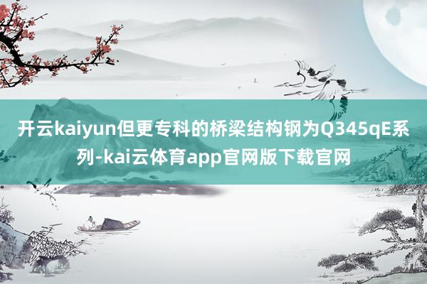 开云kaiyun但更专科的桥梁结构钢为Q345qE系列-kai云体育app官网版下载官网