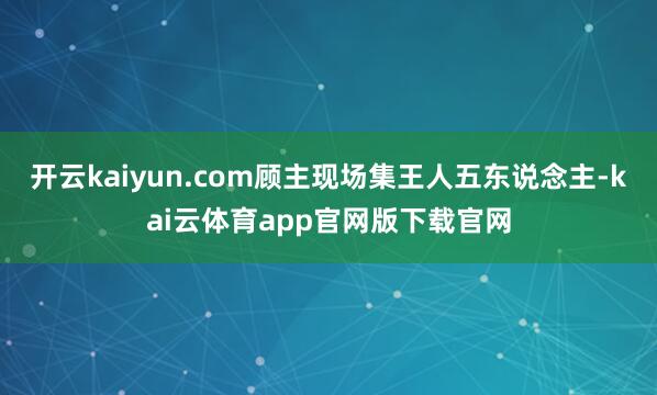开云kaiyun.com顾主现场集王人五东说念主-kai云体育app官网版下载官网