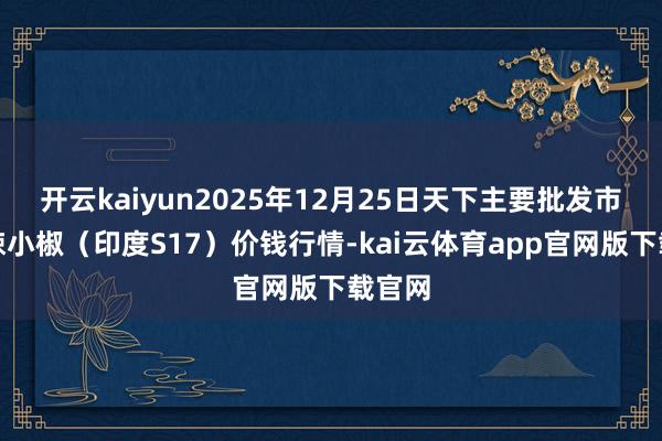 开云kaiyun2025年12月25日天下主要批发市集高辣小椒（印度S17）价钱行情-kai云体育app官网版下载官网