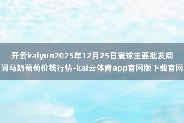 开云kaiyun2025年12月25日寰球主要批发阛阓马奶葡萄价钱行情-kai云体育app官网版下载官网