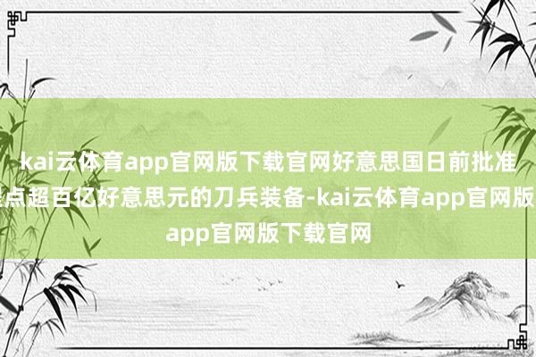 kai云体育app官网版下载官网好意思国日前批准向台启程点超百亿好意思元的刀兵装备-kai云体育app官网版下载官网