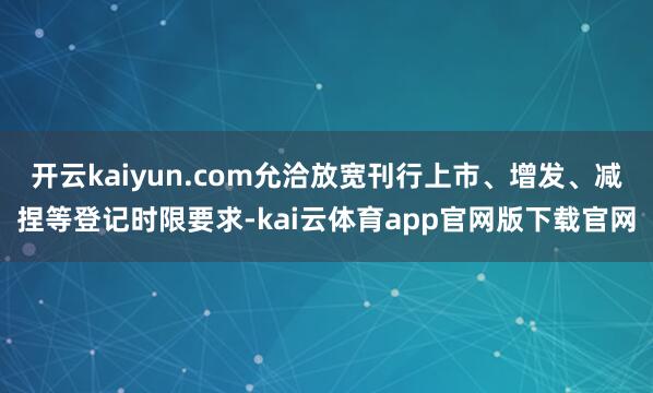 开云kaiyun.com允洽放宽刊行上市、增发、减捏等登记时限要求-kai云体育app官网版下载官网