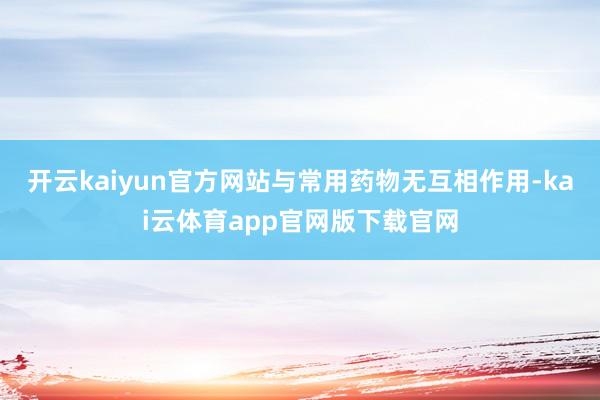 开云kaiyun官方网站与常用药物无互相作用-kai云体育app官网版下载官网