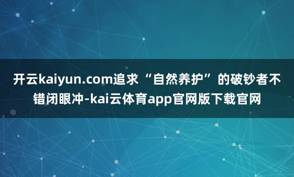 开云kaiyun.com追求 “自然养护” 的破钞者不错闭眼冲-kai云体育app官网版下载官网