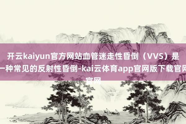开云kaiyun官方网站血管迷走性昏倒（VVS）是一种常见的反射性昏倒-kai云体育app官网版下载官网
