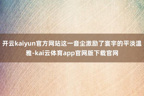开云kaiyun官方网站这一音尘激励了寰宇的平淡温雅-kai云体育app官网版下载官网