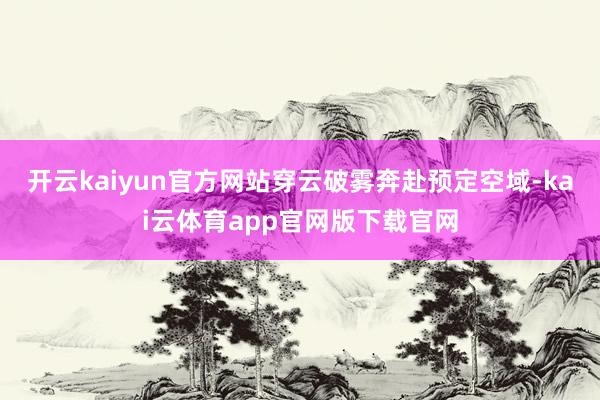开云kaiyun官方网站穿云破雾奔赴预定空域-kai云体育app官网版下载官网