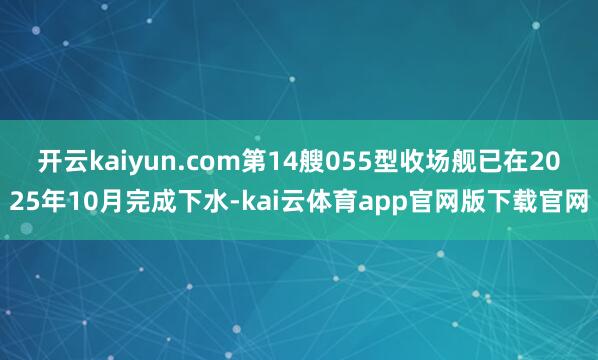 开云kaiyun.com第14艘055型收场舰已在2025年10月完成下水-kai云体育app官网版下载官网
