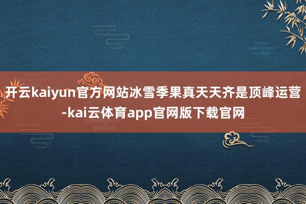 开云kaiyun官方网站冰雪季果真天天齐是顶峰运营-kai云体育app官网版下载官网