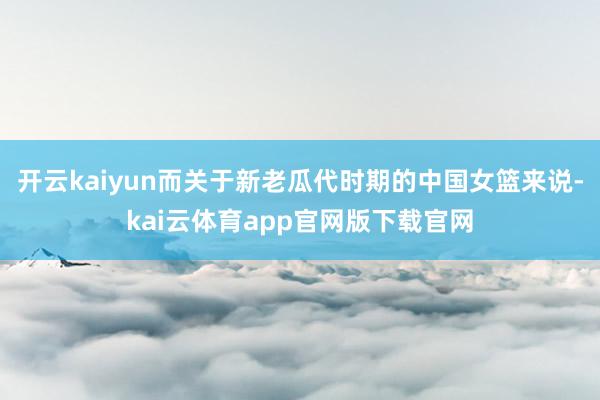 开云kaiyun而关于新老瓜代时期的中国女篮来说-kai云体育app官网版下载官网